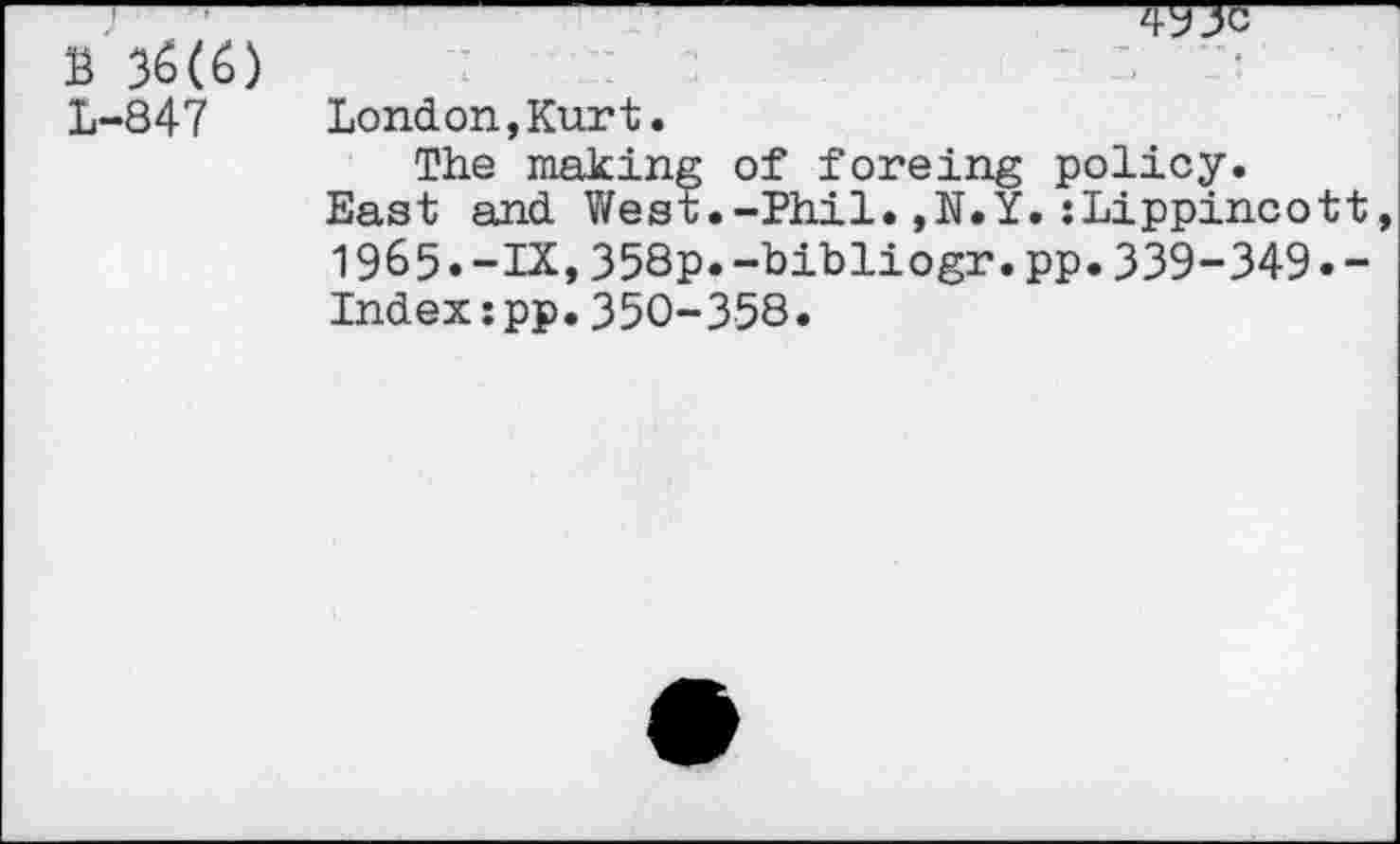 ﻿B 36(6) L-847

London,Kurt.
The making of foreing policy.
East and West.-Phil.,N.Y.{Lippincott, 1965.-IX,358p.-bibliogr.pp.339-349•-Index:pp.350-358.